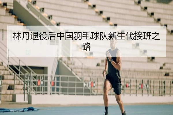 林丹退役后中国羽毛球队新生代接班之路